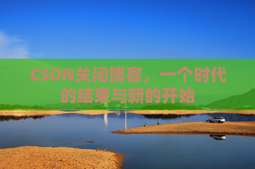 CSDN关闭博客，一个时代的结束与新的开始
